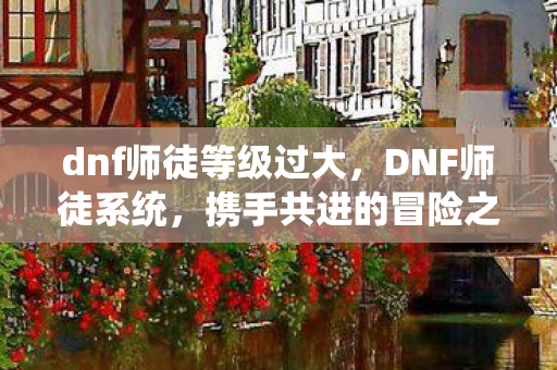 dnf师徒等级过大，DNF师徒系统，携手共进的冒险之旅