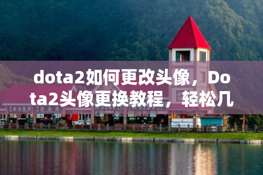 dota2如何更改头像，Dota2头像更换教程，轻松几步，打造个性化游戏形象