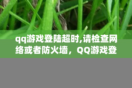 qq游戏登陆超时,请检查网络或者防火墙，QQ游戏登陆超时，深度解析与解决方案