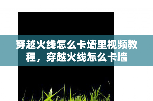 穿越火线怎么卡墙里视频教程，穿越火线怎么卡墙