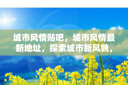 城市风情贴吧，城市风情最新地址，探索城市新风貌，感受别样风情