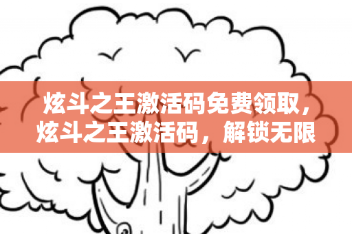 炫斗之王激活码免费领取，炫斗之王激活码，解锁无限可能的神秘钥匙