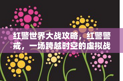 红警世界大战攻略，红警警戒，一场跨越时空的虚拟战争