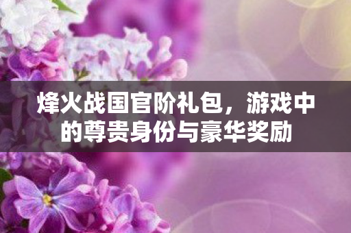 烽火战国官阶礼包,游戏中的尊贵身份与豪华奖励 烽火战国官阶礼包,游戏中的尊贵身份与豪华奖励