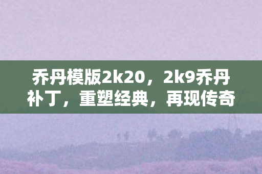 乔丹模版2k20，2k9乔丹补丁，重塑经典，再现传奇