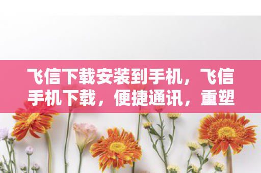 飞信下载安装到手机,飞信手机下载,便捷通讯,重塑移动办公新体验 飞信下载安装到手机,飞信手机下载,便捷通讯,重塑移动办公新体验