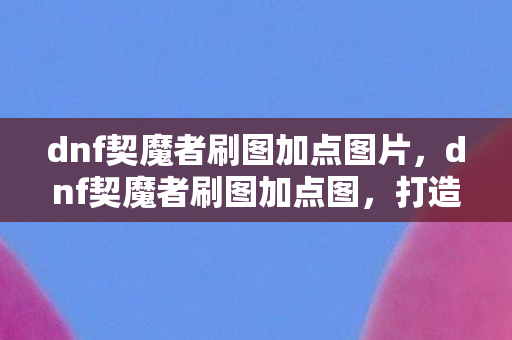 dnf契魔者刷图加点图片，dnf契魔者刷图加点图，打造高效刷图体验