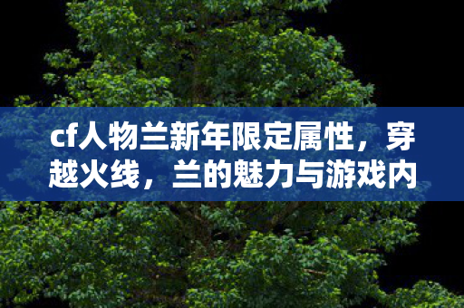 cf人物兰新年限定属性，穿越火线，兰的魅力与游戏内外的故事