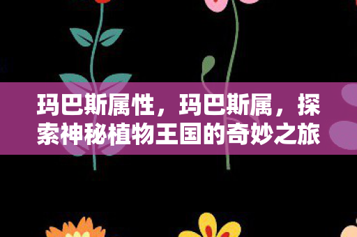 玛巴斯属性,玛巴斯属,探索神秘植物王国的奇妙之旅 玛巴斯属性,玛巴斯属,探索神秘植物王国的奇妙之旅