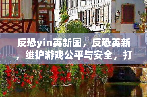 反恐yin英新图，反恐英新，维护游戏公平与安全，打击私服行为