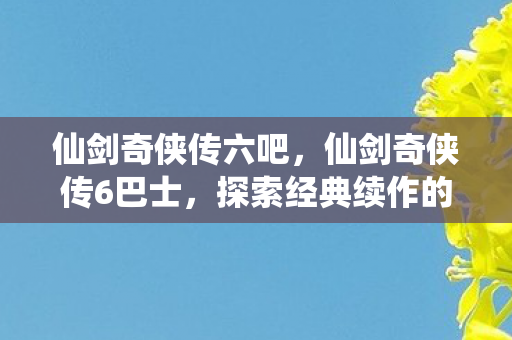 仙剑奇侠传六吧，仙剑奇侠传6巴士，探索经典续作的全新旅程