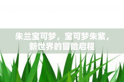 朱兰宝可梦，宝可梦朱紫，新世界的冒险启程