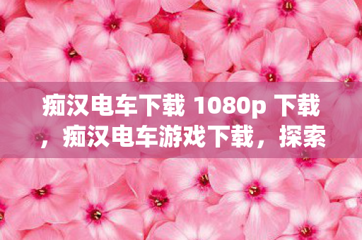 痴汉电车下载 1080p 下载，痴汉电车游戏下载，探索未知世界的奇妙之旅