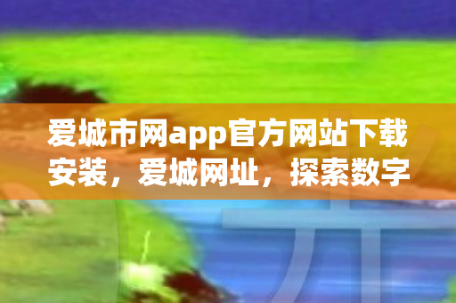 爱城市网app官方网站下载安装，爱城网址，探索数字时代的城市新风貌