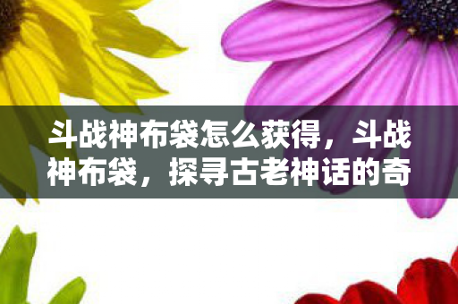 斗战神布袋怎么获得，斗战神布袋，探寻古老神话的奇妙之旅