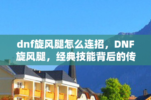 dnf旋风腿怎么连招，DNF旋风腿，经典技能背后的传承与创新