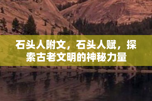 石头人附文,石头人赋,探索古老文明的神秘力量 石头人附文,石头人赋,探索古老文明的神秘力量