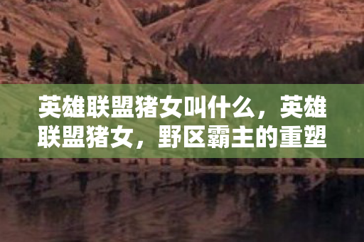 英雄联盟猪女叫什么，英雄联盟猪女，野区霸主的重塑与策略分析