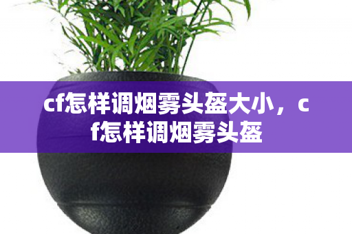 cf怎样调烟雾头盔大小，cf怎样调烟雾头盔
