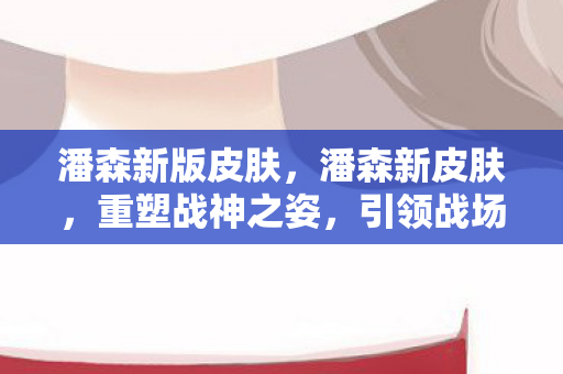 潘森新版皮肤，潘森新皮肤，重塑战神之姿，引领战场新潮流