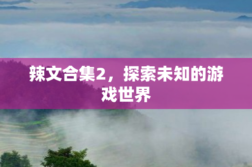 辣文合集2，探索未知的游戏世界