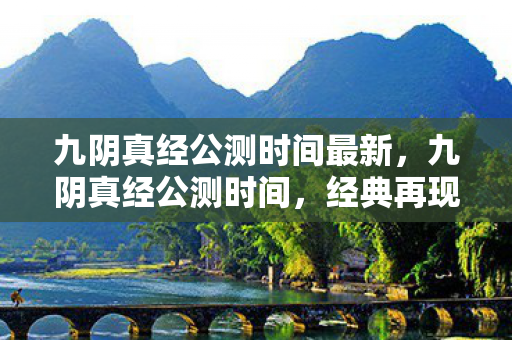 九阴真经公测时间最新，九阴真经公测时间，经典再现，江湖再续