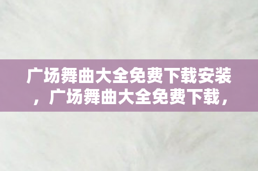 广场舞曲大全免费下载安装，广场舞曲大全免费下载，舞动生活的旋律