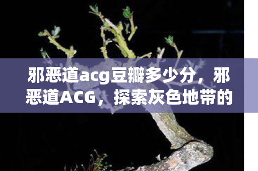 邪恶道acg豆瓣多少分,邪恶道ACG,探索灰色地带的ACG文化 邪恶道acg豆瓣多少分,邪恶道ACG,探索灰色地带的ACG文化