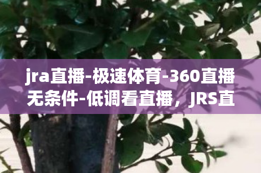 jra直播-极速体育-360直播无条件-低调看直播，JRS直播(无件)直播极速体育360，打造极致观赛体验