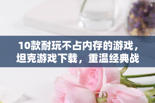 10款耐玩不占内存的游戏，坦克游戏下载，重温经典战场的激情瞬间