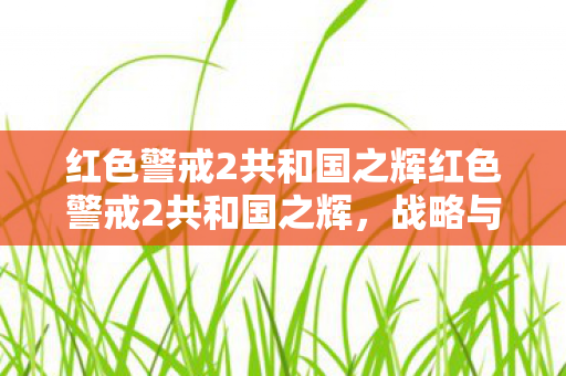 红色警戒2共和国之辉红色警戒2共和国之辉，战略与荣耀的完美结合