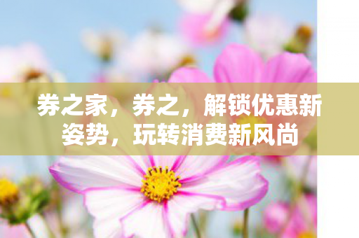 券之家,券之,解锁优惠新姿势,玩转消费新风尚 券之家,券之,解锁优惠新姿势,玩转消费新风尚