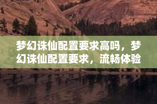 梦幻诛仙配置要求高吗，梦幻诛仙配置要求，流畅体验，畅享游戏乐趣