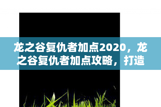 龙之谷复仇者加点2020,龙之谷复仇者加点攻略,打造最强战斗力的关键 龙之谷复仇者加点2020,龙之谷复仇者加点攻略,打造最强战斗力的关键