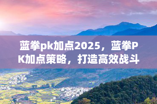 蓝拳pk加点2025,蓝拳PK加点策略,打造高效战斗体系 蓝拳pk加点2025,蓝拳PK加点策略,打造高效战斗体系