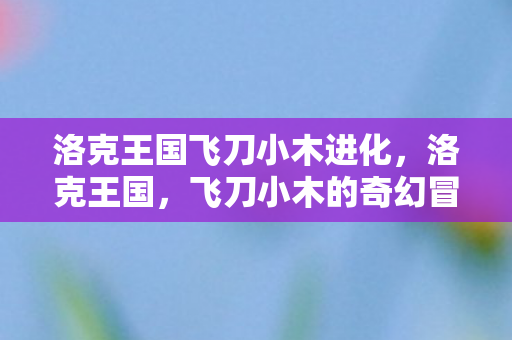 洛克王国飞刀小木进化，洛克王国，飞刀小木的奇幻冒险