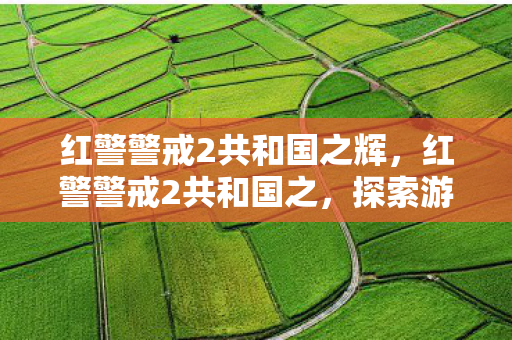 红警警戒2共和国之辉，红警警戒2共和国之，探索游戏世界的深度与广度