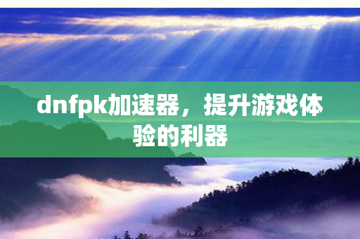 dnfpk加速器，提升游戏体验的利器