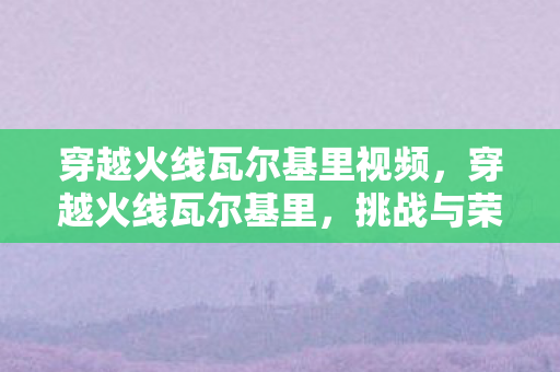 穿越火线瓦尔基里视频，穿越火线瓦尔基里，挑战与荣耀的战场