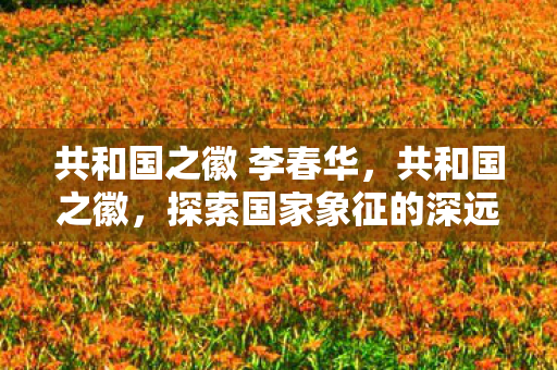 共和国之徽 李春华，共和国之徽，探索国家象征的深远意义