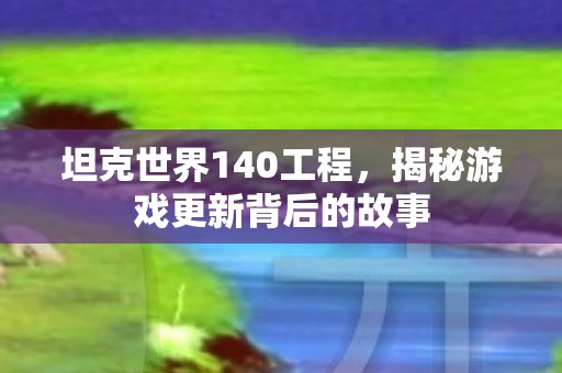 坦克世界140工程，揭秘游戏更新背后的故事