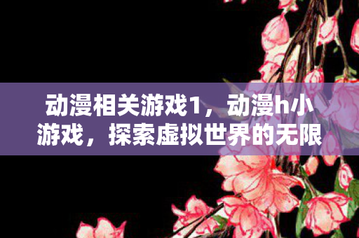 动漫相关游戏1，动漫h小游戏，探索虚拟世界的无限可能