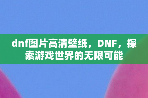 dnf图片高清壁纸，DNF，探索游戏世界的无限可能