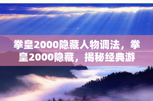 拳皇2000隐藏人物调法，拳皇2000隐藏，揭秘经典游戏的隐藏要素与情怀