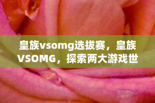 皇族vsomg选拔赛,皇族VSOMG,探索两大游戏世界的独特魅力 皇族vsomg选拔赛,皇族VSOMG,探索两大游戏世界的独特魅力