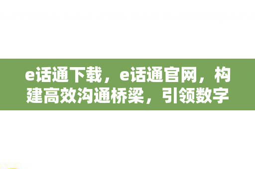 e话通下载，e话通官网，构建高效沟通桥梁，引领数字时代新风尚