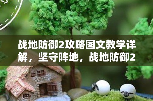战地防御2攻略图文教学详解，坚守阵地，战地防御2全面攻略