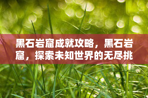黑石岩窟成就攻略,黑石岩窟,探索未知世界的无尽挑战 黑石岩窟成就攻略,黑石岩窟,探索未知世界的无尽挑战