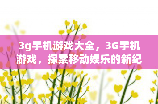 3g手机游戏大全，3G手机游戏，探索移动娱乐的新纪元