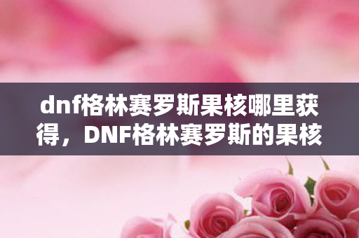 dnf格林赛罗斯果核哪里获得，DNF格林赛罗斯的果核，解锁神秘力量的关键